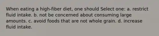 When eating a high-fiber diet, one should Select one: a. restrict fluid intake. b. not be concerned about consuming large amounts. c. avoid foods that are not whole grain. d. increase fluid intake.