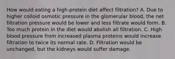 How would eating a high-protein diet affect filtration? A. Due to higher colloid osmotic pressure in the glomerular blood, the net filtration pressure would be lower and less filtrate would form. B. Too much protein in the diet would abolish all filtration. C. High blood pressure from increased plasma proteins would increase filtration to twice its normal rate. D. Filtration would be unchanged, but the kidneys would suffer damage.