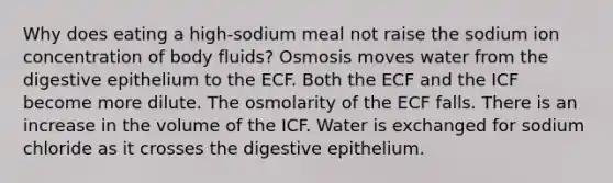 Why does eating a high-sodium meal not raise the sodium ion concentration of body fluids? Osmosis moves water from the digestive epithelium to the ECF. Both the ECF and the ICF become more dilute. The osmolarity of the ECF falls. There is an increase in the volume of the ICF. Water is exchanged for sodium chloride as it crosses the digestive epithelium.