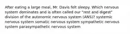 After eating a large meal, Mr. Davis felt sleepy. Which nervous system dominates and is often called our "rest and digest" division of the autonomic nervous system (ANS)? systemic nervous system somatic nervous system sympathetic nervous system parasympathetic nervous system