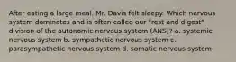 After eating a large meal, Mr. Davis felt sleepy. Which nervous system dominates and is often called our "rest and digest" division of the autonomic nervous system (ANS)? a. systemic nervous system b. sympathetic nervous system c. parasympathetic nervous system d. somatic nervous system