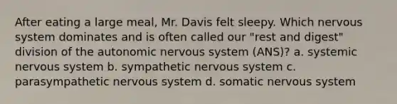 After eating a large meal, Mr. Davis felt sleepy. Which nervous system dominates and is often called our "rest and digest" division of the autonomic nervous system (ANS)? a. systemic nervous system b. sympathetic nervous system c. parasympathetic nervous system d. somatic nervous system