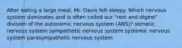 After eating a large meal, Mr. Davis felt sleepy. Which nervous system dominates and is often called our "rest and digest" division of the autonomic nervous system (ANS)? somatic nervous system sympathetic nervous system systemic nervous system parasympathetic nervous system