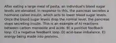 After eating a large meal of pasta, an individual's blood sugar levels are elevated. In response to this, the pancreas secretes a hormone called insulin, which acts to lower blood sugar levels. Once the blood sugar levels drop the normal level, the pancreas stops secreting insulin. This is an example of A) reactions between carbon monoxide and acids. B) a positive feedback loop. C) a negative feedback loop. D) acid-base imbalance. E) energy being made into proteins.