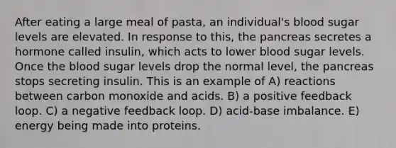 After eating a large meal of pasta, an individual's blood sugar levels are elevated. In response to this, the pancreas secretes a hormone called insulin, which acts to lower blood sugar levels. Once the blood sugar levels drop the normal level, the pancreas stops secreting insulin. This is an example of A) reactions between carbon monoxide and acids. B) a positive feedback loop. C) a negative feedback loop. D) acid-base imbalance. E) energy being made into proteins.