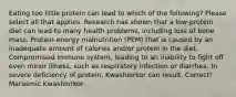 Eating too little protein can lead to which of the following? Please select all that applies. Research has shown that a low-protein diet can lead to many health problems, including loss of bone mass. Protein-energy malnutrition (PEM) that is caused by an inadequate amount of calories and/or protein in the diet. Compromised immune system, leading to an inability to fight off even minor illness, such as respiratory infection or diarrhea. In severe deficiency of protein, Kwashiorkor can result. Correct! Marasmic Kwashiorkor