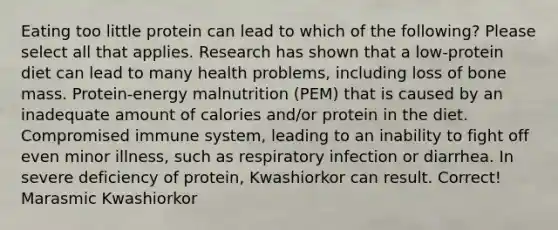 Eating too little protein can lead to which of the following? Please select all that applies. Research has shown that a low-protein diet can lead to many health problems, including loss of bone mass. Protein-energy malnutrition (PEM) that is caused by an inadequate amount of calories and/or protein in the diet. Compromised immune system, leading to an inability to fight off even minor illness, such as respiratory infection or diarrhea. In severe deficiency of protein, Kwashiorkor can result. Correct! Marasmic Kwashiorkor