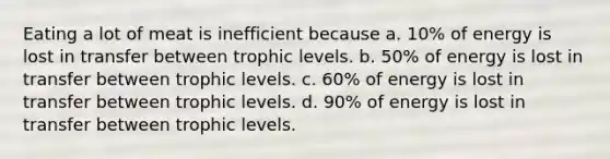 Eating a lot of meat is inefficient because a. 10% of energy is lost in transfer between trophic levels. b. 50% of energy is lost in transfer between trophic levels. c. 60% of energy is lost in transfer between trophic levels. d. 90% of energy is lost in transfer between trophic levels.