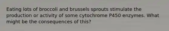 Eating lots of broccoli and brussels sprouts stimulate the production or activity of some cytochrome P450 enzymes. What might be the consequences of this?