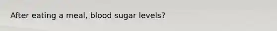 After eating a meal, blood sugar levels?