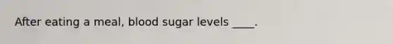 After eating a meal, blood sugar levels ____.