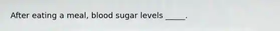 After eating a meal, blood sugar levels _____.