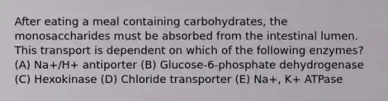 After eating a meal containing carbohydrates, the monosaccharides must be absorbed from the intestinal lumen. This transport is dependent on which of the following enzymes? (A) Na+/H+ antiporter (B) Glucose-6-phosphate dehydrogenase (C) Hexokinase (D) Chloride transporter (E) Na+, K+ ATPase