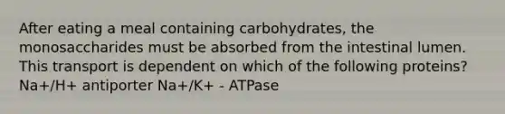 After eating a meal containing carbohydrates, the monosaccharides must be absorbed from the intestinal lumen. This transport is dependent on which of the following proteins? Na+/H+ antiporter Na+/K+ - ATPase