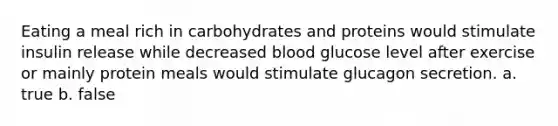 Eating a meal rich in carbohydrates and proteins would stimulate insulin release while decreased blood glucose level after exercise or mainly protein meals would stimulate glucagon secretion. a. true b. false