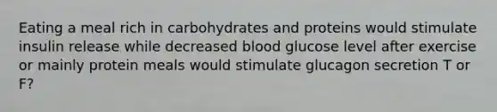 Eating a meal rich in carbohydrates and proteins would stimulate insulin release while decreased blood glucose level after exercise or mainly protein meals would stimulate glucagon secretion T or F?