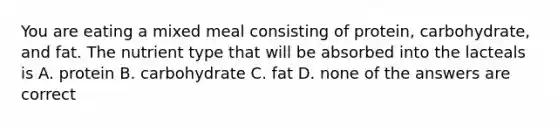 You are eating a mixed meal consisting of protein, carbohydrate, and fat. The nutrient type that will be absorbed into the lacteals is A. protein B. carbohydrate C. fat D. none of the answers are correct