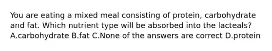You are eating a mixed meal consisting of protein, carbohydrate and fat. Which nutrient type will be absorbed into the lacteals? A.carbohydrate B.fat C.None of the answers are correct D.protein