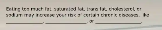 Eating too much fat, saturated fat, trans fat, cholesterol, or sodium may increase your risk of certain chronic diseases, like ________________, __________________, or ____________________.