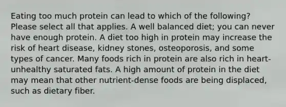 Eating too much protein can lead to which of the following? Please select all that applies. A well balanced diet; you can never have enough protein. A diet too high in protein may increase the risk of heart disease, kidney stones, osteoporosis, and some types of cancer. Many foods rich in protein are also rich in heart-unhealthy saturated fats. A high amount of protein in the diet may mean that other nutrient-dense foods are being displaced, such as dietary fiber.