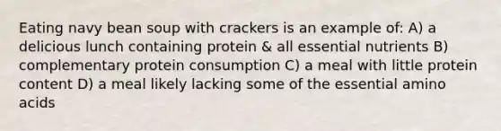 Eating navy bean soup with crackers is an example of: A) a delicious lunch containing protein & all essential nutrients B) complementary protein consumption C) a meal with little protein content D) a meal likely lacking some of the essential amino acids