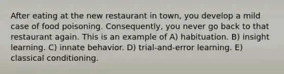 After eating at the new restaurant in town, you develop a mild case of food poisoning. Consequently, you never go back to that restaurant again. This is an example of A) habituation. B) insight learning. C) innate behavior. D) trial-and-error learning. E) classical conditioning.