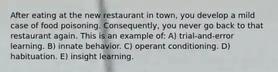 After eating at the new restaurant in town, you develop a mild case of food poisoning. Consequently, you never go back to that restaurant again. This is an example of: A) trial-and-error learning. B) innate behavior. C) operant conditioning. D) habituation. E) insight learning.