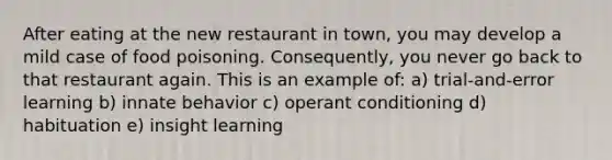 After eating at the new restaurant in town, you may develop a mild case of food poisoning. Consequently, you never go back to that restaurant again. This is an example of: a) trial-and-error learning b) innate behavior c) <a href='https://www.questionai.com/knowledge/kcaiZj2J12-operant-conditioning' class='anchor-knowledge'>operant conditioning</a> d) habituation e) insight learning