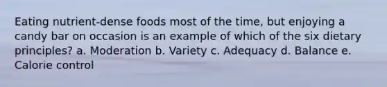 Eating nutrient-dense foods most of the time, but enjoying a candy bar on occasion is an example of which of the six dietary principles? a. Moderation b. Variety c. Adequacy d. Balance e. Calorie control