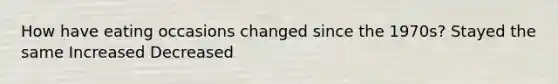 How have eating occasions changed since the 1970s? Stayed the same Increased Decreased