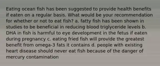 Eating ocean fish has been suggested to provide health benefits if eaten on a regular basis. What would be your recommendation for whether or not to eat fish? a. fatty fish has been shown in studies to be beneficial in reducing blood triglyceride levels b. DHA in fish is harmful to eye development in the fetus if eaten during pregnancy c. eating fried fish will provide the greatest benefit from omega-3 fats it contains d. people with existing heart disease should never eat fish because of the danger of mercury contamination