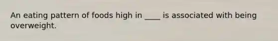 An eating pattern of foods high in ____ is associated with being overweight.​