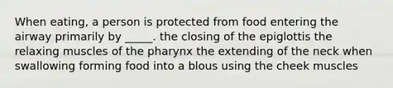 When eating, a person is protected from food entering the airway primarily by _____. the closing of the epiglottis the relaxing muscles of the pharynx the extending of the neck when swallowing forming food into a blous using the cheek muscles