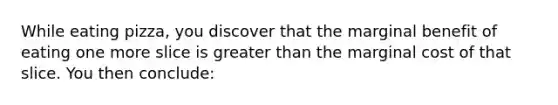 While eating pizza, you discover that the marginal benefit of eating one more slice is greater than the marginal cost of that slice. You then conclude: