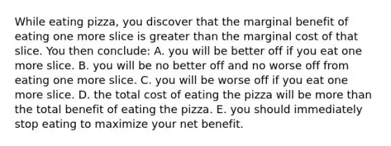 While eating pizza, you discover that the marginal benefit of eating one more slice is greater than the marginal cost of that slice. You then conclude: A. you will be better off if you eat one more slice. B. you will be no better off and no worse off from eating one more slice. C. you will be worse off if you eat one more slice. D. the total cost of eating the pizza will be more than the total benefit of eating the pizza. E. you should immediately stop eating to maximize your net benefit.