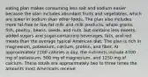 eating plan makes consuming less salt and sodium easier because the plan includes abundant fruits and vegetables, which are lower in sodium than other foods. The plan also includes more fat-free or low-fat milk and milk products, whole grains, fish, poultry, beans, seeds, and nuts, but contains less sweets, added sugars and sugar-containing beverages, fats, and red meats than the average typical American diet. The plan is rich in magnesium, potassium, calcium, protein, and fiber. At approximately 2100 calories a day, the nutrients include 4700 mg of potassium, 500 mg of magnesium, and 1250 mg of calcium. These totals are approximately two to three times the amounts most Americans receive.