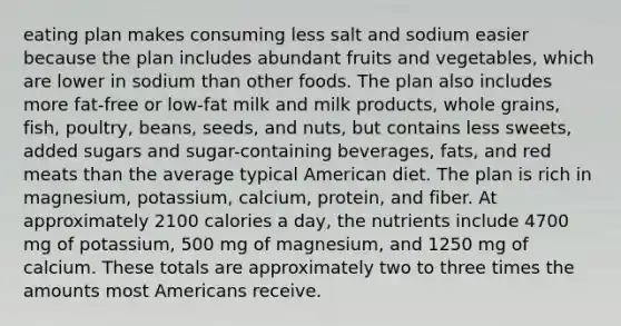 eating plan makes consuming less salt and sodium easier because the plan includes abundant fruits and vegetables, which are lower in sodium than other foods. The plan also includes more fat-free or low-fat milk and milk products, whole grains, fish, poultry, beans, seeds, and nuts, but contains less sweets, added sugars and sugar-containing beverages, fats, and red meats than the average typical American diet. The plan is rich in magnesium, potassium, calcium, protein, and fiber. At approximately 2100 calories a day, the nutrients include 4700 mg of potassium, 500 mg of magnesium, and 1250 mg of calcium. These totals are approximately two to three times the amounts most Americans receive.