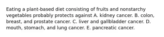 Eating a plant-based diet consisting of fruits and nonstarchy vegetables probably protects against A. kidney cancer. B. colon, breast, and prostate cancer. C. liver and gallbladder cancer. D. mouth, stomach, and lung cancer. E. pancreatic cancer.