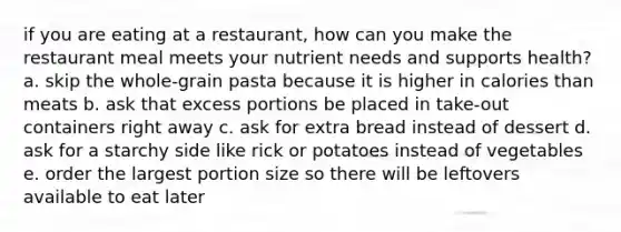 if you are eating at a restaurant, how can you make the restaurant meal meets your nutrient needs and supports health? a. skip the whole-grain pasta because it is higher in calories than meats b. ask that excess portions be placed in take-out containers right away c. ask for extra bread instead of dessert d. ask for a starchy side like rick or potatoes instead of vegetables e. order the largest portion size so there will be leftovers available to eat later