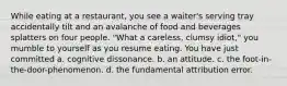 While eating at a restaurant, you see a waiter's serving tray accidentally tilt and an avalanche of food and beverages splatters on four people. "What a careless, clumsy idiot," you mumble to yourself as you resume eating. You have just committed a. cognitive dissonance. b. an attitude. c. the foot-in-the-door-phenomenon. d. the fundamental attribution error.