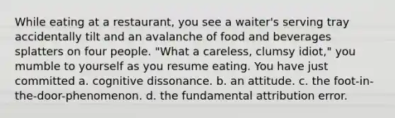 While eating at a restaurant, you see a waiter's serving tray accidentally tilt and an avalanche of food and beverages splatters on four people. "What a careless, clumsy idiot," you mumble to yourself as you resume eating. You have just committed a. cognitive dissonance. b. an attitude. c. the foot-in-the-door-phenomenon. d. the fundamental attribution error.