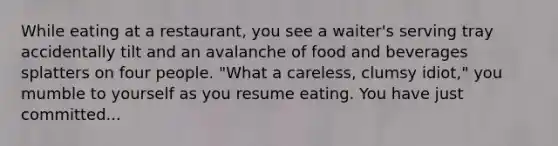 While eating at a restaurant, you see a waiter's serving tray accidentally tilt and an avalanche of food and beverages splatters on four people. "What a careless, clumsy idiot," you mumble to yourself as you resume eating. You have just committed...