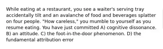 While eating at a restaurant, you see a waiter's serving tray accidentally tilt and an avalanche of food and beverages splatter on four people. "How careless," you mumble to yourself as you resume eating. You have just committed A) cognitive dissonance. B) an attitude. C) the foot-in-the-door phenomenon. D) the fundamental attribution error