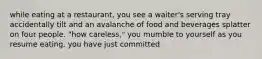 while eating at a restaurant, you see a waiter's serving tray accidentally tilt and an avalanche of food and beverages splatter on four people. "how careless," you mumble to yourself as you resume eating. you have just committed