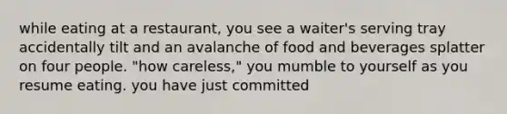 while eating at a restaurant, you see a waiter's serving tray accidentally tilt and an avalanche of food and beverages splatter on four people. "how careless," you mumble to yourself as you resume eating. you have just committed