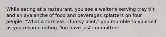 While eating at a restaurant, you see a waiter's serving tray tilt and an avalanche of food and beverages splatters on four people. "What a careless, clumsy idiot," you mumble to yourself as you resume eating. You have just committed: