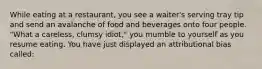 While eating at a restaurant, you see a waiter's serving tray tip and send an avalanche of food and beverages onto four people. "What a careless, clumsy idiot," you mumble to yourself as you resume eating. You have just displayed an attributional bias called: