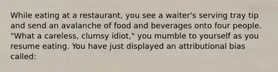 While eating at a restaurant, you see a waiter's serving tray tip and send an avalanche of food and beverages onto four people. "What a careless, clumsy idiot," you mumble to yourself as you resume eating. You have just displayed an attributional bias called: