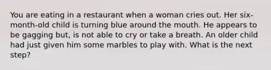 You are eating in a restaurant when a woman cries out. Her six-month-old child is turning blue around the mouth. He appears to be gagging but, is not able to cry or take a breath. An older child had just given him some marbles to play with. What is the next step?