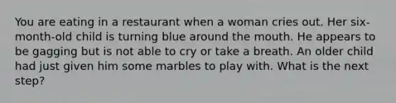 You are eating in a restaurant when a woman cries out. Her six-month-old child is turning blue around the mouth. He appears to be gagging but is not able to cry or take a breath. An older child had just given him some marbles to play with. What is the next step?